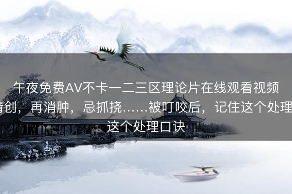 午夜免费AV不卡一二三区理论片在线观看视频 先清创，再消肿，忌抓挠……被叮咬后，记住这个处理口诀