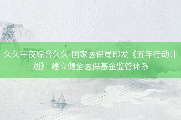 久久午夜综合久久 国家医保局印发《五年行动计划》 建立健全医保基金监管体系