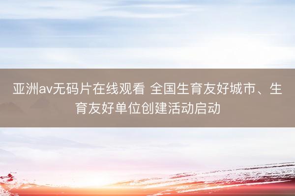 亚洲av无码片在线观看 全国生育友好城市、生育友好单位创建活动启动