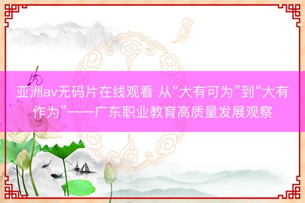 亚洲av无码片在线观看 从“大有可为”到“大有作为”——广东职业教育高质量发展观察