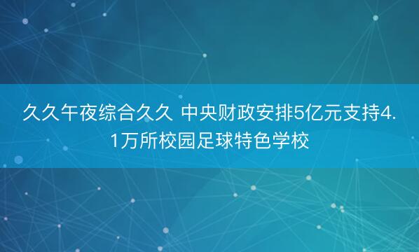 久久午夜综合久久 中央财政安排5亿元支持4.1万所校园足球特色学校