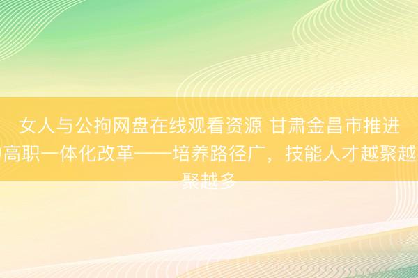 女人与公拘网盘在线观看资源 甘肃金昌市推进中高职一体化改革——培养路径广，技能人才越聚越多