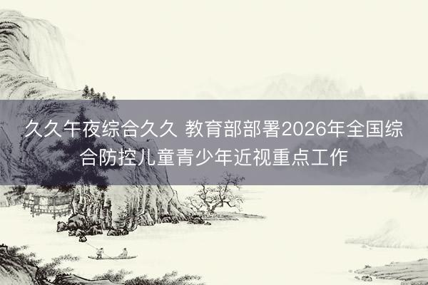 久久午夜综合久久 教育部部署2026年全国综合防控儿童青少年近视重点工作