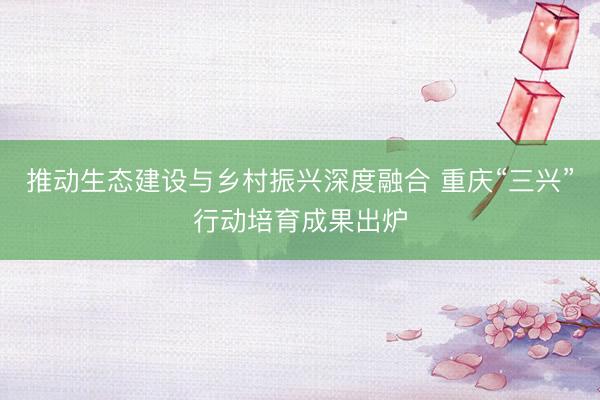 推动生态建设与乡村振兴深度融合 重庆“三兴”行动培育成果出炉