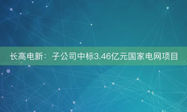 长高电新：子公司中标3.46亿元国家电网项目