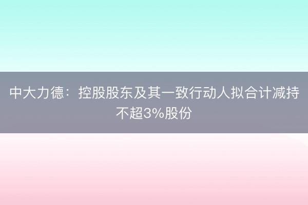 中大力德：控股股东及其一致行动人拟合计减持不超3%股份