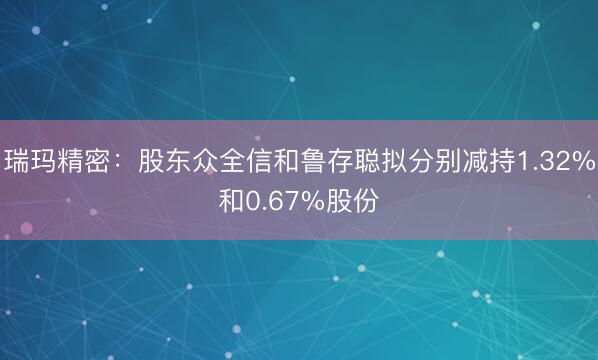 瑞玛精密：股东众全信和鲁存聪拟分别减持1.32%和0.67%股份