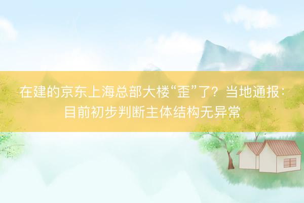 在建的京东上海总部大楼“歪”了?当地通报:目前初步判断主体结构无异常