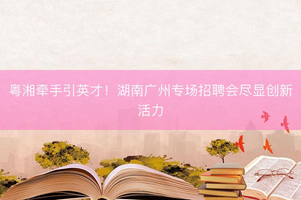 粤湘牵手引英才！湖南广州专场招聘会尽显创新活力