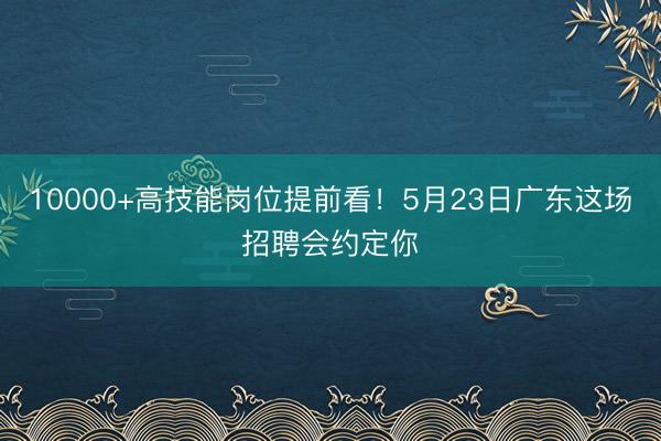 10000+高技能岗位提前看!5月23日广东这场招聘会约定你