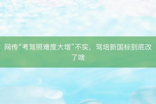 网传“考驾照难度大增”不实，驾培新国标到底改了啥