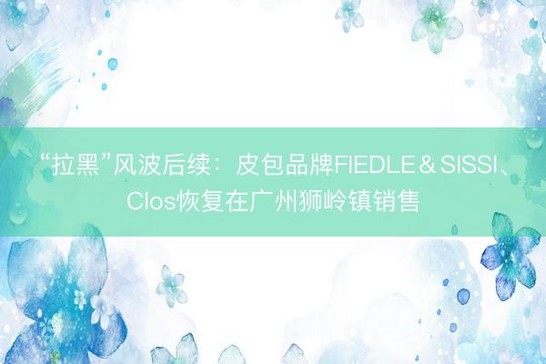 “拉黑”风波后续：皮包品牌FIEDLE＆SISSI、Clos恢复在广州狮岭镇销售