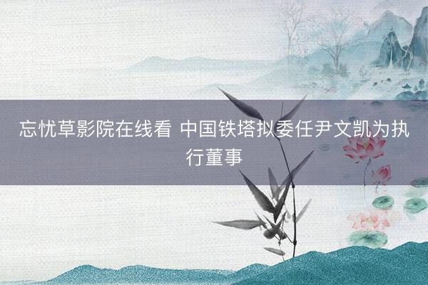 忘忧草影院在线看 中国铁塔拟委任尹文凯为执行董事