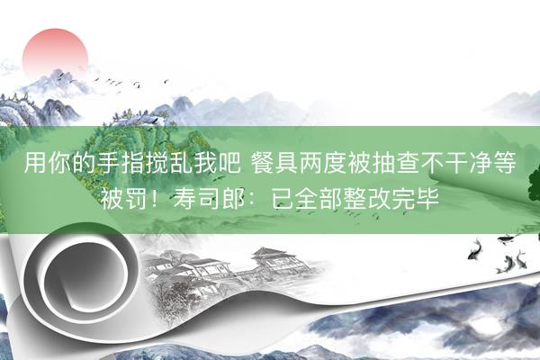 用你的手指搅乱我吧 餐具两度被抽查不干净等被罚！寿司郎：已全部整改完毕