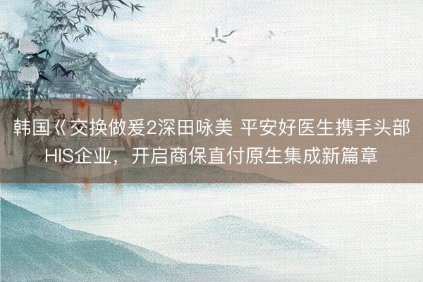 韩国巜交换做爰2深田咏美 平安好医生携手头部HIS企业,开启商保直付原生集成新篇章