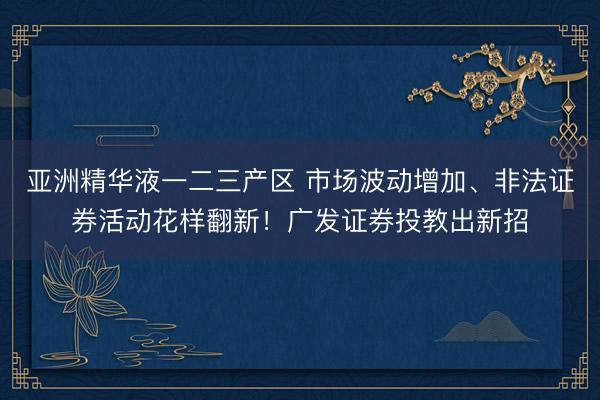 亚洲精华液一二三产区 市场波动增加、非法证券活动花样翻新！广发证券投教出新招