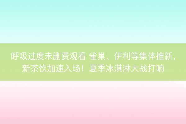 呼吸过度未删费观看 雀巢、伊利等集体推新，新茶饮加速入场！夏季冰淇淋大战打响