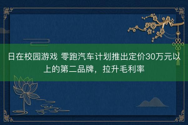 日在校园游戏 零跑汽车计划推出定价30万元以上的第二品牌，拉升毛利率