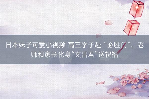 日本妹子可爱小视频 高三学子赴 “必胜门”，老师和家长化身“文昌君”送祝福