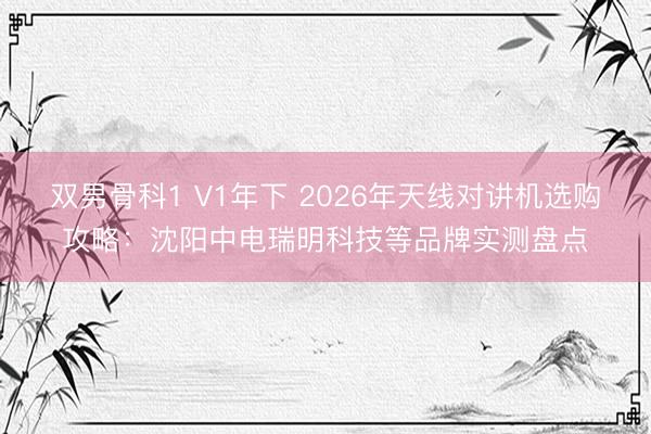 双男骨科1 V1年下 2026年天线对讲机选购攻略：沈阳中电瑞明科技等品牌实测盘点