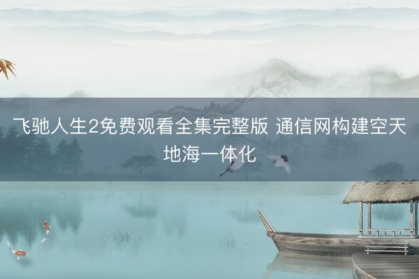 飞驰人生2免费观看全集完整版 通信网构建空天地海一体化