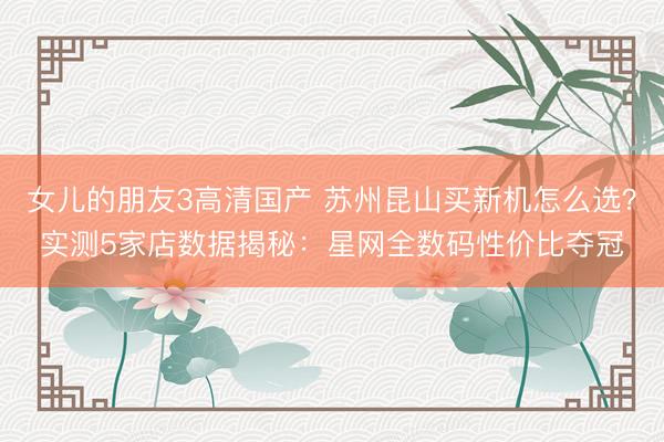 女儿的朋友3高清国产 苏州昆山买新机怎么选？实测5家店数据揭秘：星网全数码性价比夺冠