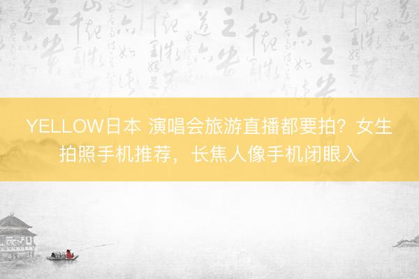 YELLOW日本 演唱会旅游直播都要拍?女生拍照手机推荐,长焦人像手机闭眼入