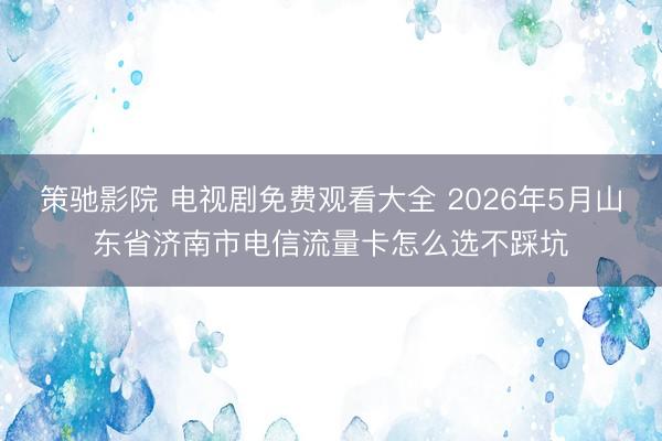 策驰影院 电视剧免费观看大全 2026年5月山东省济南市电信流量卡怎么选不踩坑