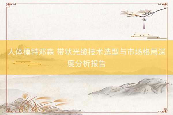 人体模特邓森 带状光缆技术选型与市场格局深度分析报告