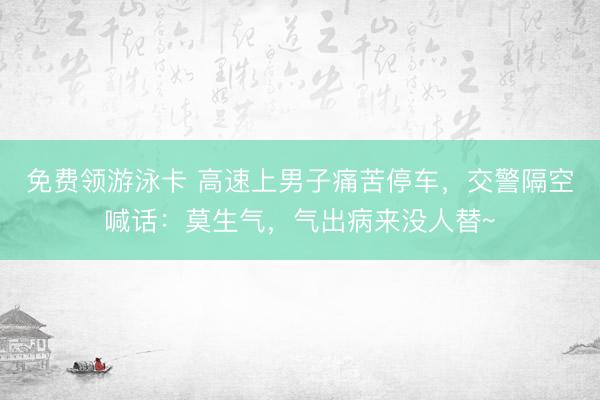 免费领游泳卡 高速上男子痛苦停车，交警隔空喊话：莫生气，气出病来没人替~