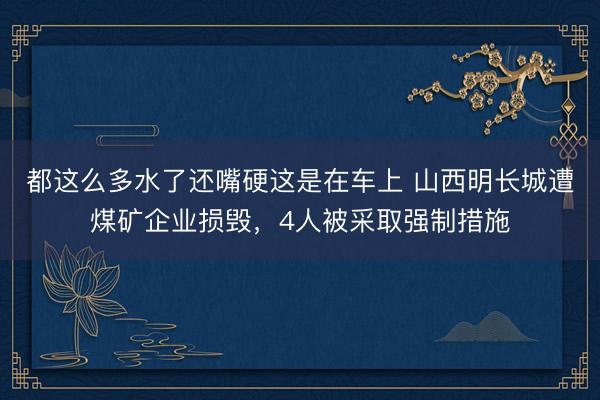 都这么多水了还嘴硬这是在车上 山西明长城遭煤矿企业损毁，4人被采取强制措施