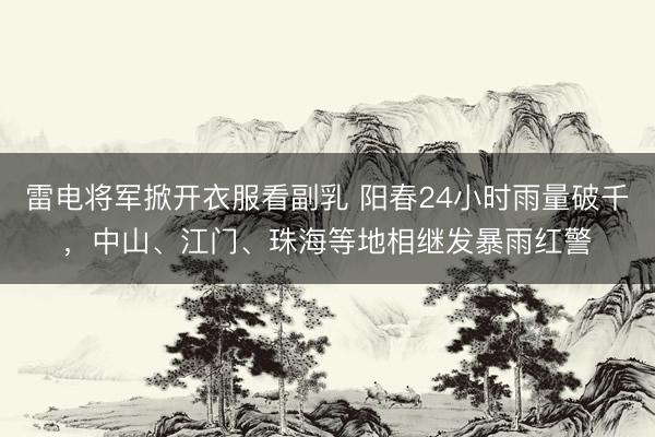 雷电将军掀开衣服看副乳 阳春24小时雨量破千,中山、江门、珠海等地相继发暴雨红警