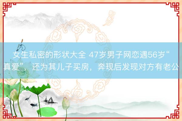 女生私密的形状大全 47岁男子网恋遇56岁“真爱”，还为其儿子买房，奔现后发现对方有老公