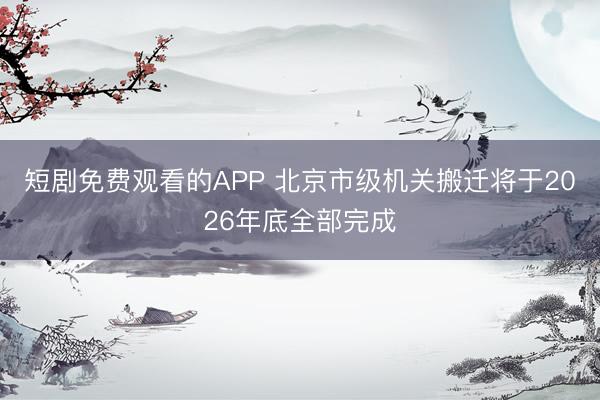 短剧免费观看的APP 北京市级机关搬迁将于2026年底全部完成