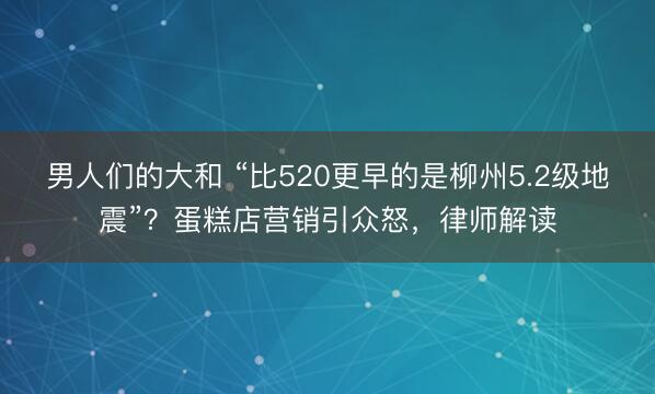 男人们的大和 “比520更早的是柳州5.2级地震”？蛋糕店营销引众怒，律师解读