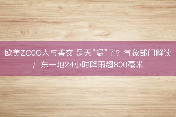 欧美ZC0O人与善交 是天“漏”了？气象部门解读广东一地24小时降雨超800毫米