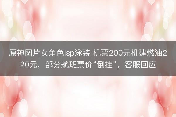 原神图片女角色lsp泳装 机票200元机建燃油220元,部分航班票价“倒挂”,客服回应
