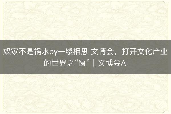 奴家不是祸水by一缕相思 文博会，打开文化产业的世界之“窗”｜文博会AI