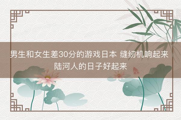男生和女生差30分的游戏日本 缝纫机响起来 陆河人的日子好起来