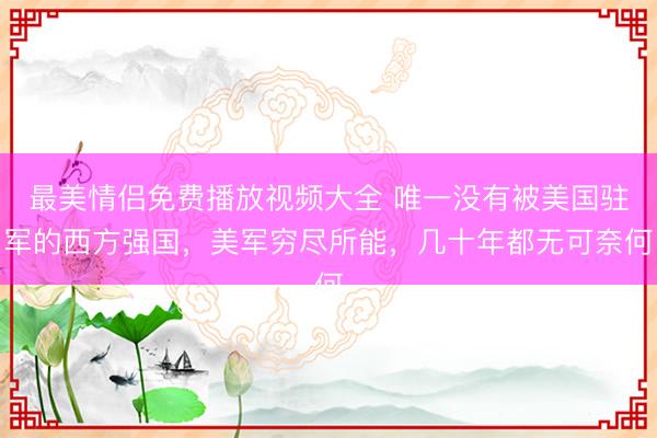最美情侣免费播放视频大全 唯一没有被美国驻军的西方强国，美军穷尽所能，几十年都无可奈何