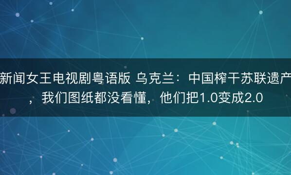 新闻女王电视剧粤语版 乌克兰：中国榨干苏联遗产，我们图纸都没看懂，他们把1.0变成2.0