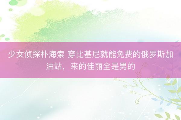 少女侦探朴海索 穿比基尼就能免费的俄罗斯加油站,来的佳丽全是男的