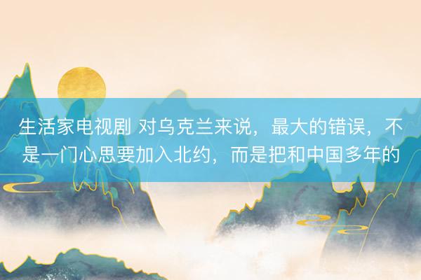 生活家电视剧 对乌克兰来说,最大的错误,不是一门心思要加入北约,而是把和中国多年的
