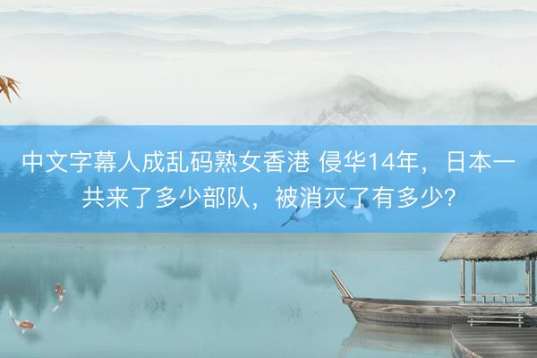 中文字幕人成乱码熟女香港 侵华14年,日本一共来了多少部队,被消灭了有多少?