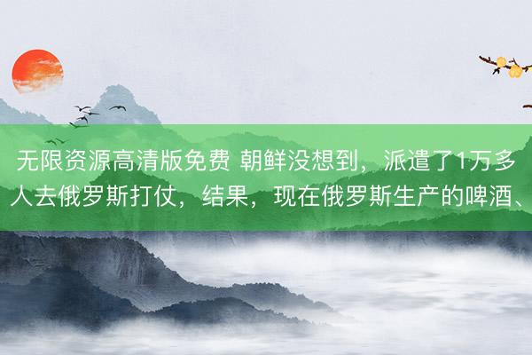 无限资源高清版免费 朝鲜没想到,派遣了1万多人去俄罗斯打仗,结果,现在俄罗斯生产的啤酒、