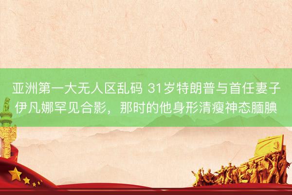 亚洲第一大无人区乱码 31岁特朗普与首任妻子伊凡娜罕见合影,那时的他身形清瘦神态腼腆