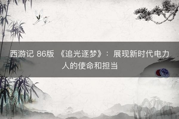 西游记 86版 《追光逐梦》：展现新时代电力人的使命和担当