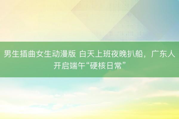 男生插曲女生动漫版 白天上班夜晚扒船，广东人开启端午“硬核日常”