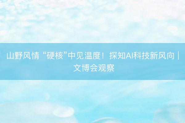 山野风情 “硬核”中见温度！探知AI科技新风向 | 文博会观察