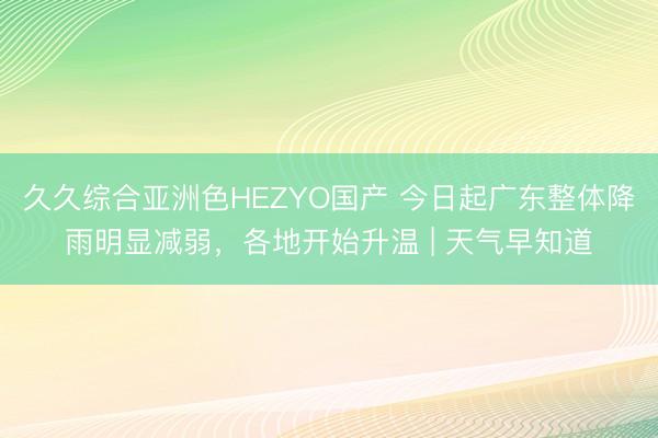 久久综合亚洲色HEZYO国产 今日起广东整体降雨明显减弱,各地开始升温 | 天气早知道